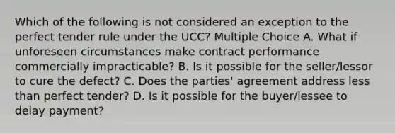 Which of the following is not considered an exception to the perfect tender rule under the UCC? Multiple Choice A. What if unforeseen circumstances make contract performance commercially impracticable? B. Is it possible for the seller/lessor to cure the defect? C. Does the parties' agreement address less than perfect tender? D. Is it possible for the buyer/lessee to delay payment?