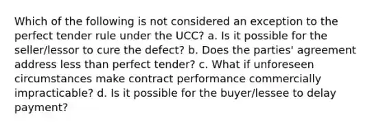 Which of the following is not considered an exception to the perfect tender rule under the UCC? a. Is it possible for the seller/lessor to cure the defect? b. Does the parties' agreement address less than perfect tender? c. What if unforeseen circumstances make contract performance commercially impracticable? d. Is it possible for the buyer/lessee to delay payment?