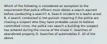 Which of the following is considered an exception to the requirement that police officers must obtain a search warrant before conducting a search? A. Search incident to a lawful arrest B. A search conducted in hot pursuit; meaning if the police are chasing a suspect who they have probable cause to believe committed crime, the police can search a building the suspect has entered during the course of the chase C. Searches of abandoned property D. Searches of automobiles E. All of the above