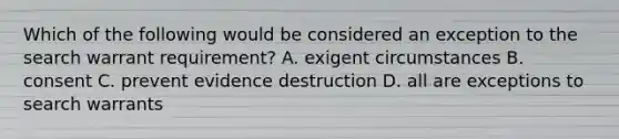 Which of the following would be considered an exception to the search warrant requirement? A. exigent circumstances B. consent C. prevent evidence destruction D. all are exceptions to search warrants