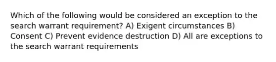 Which of the following would be considered an exception to the search warrant requirement? A) Exigent circumstances B) Consent C) Prevent evidence destruction D) All are exceptions to the search warrant requirements