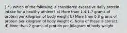 ( * ) Which of the following is considered excessive daily protein intake for a healthy athlete? a) More than 1.4-1.7 grams of protein per kilogram of body weight b) More than 0.8 grams of protein per kilogram of body weight c) None of these is correct. d) More than 2 grams of protein per kilogram of body weight