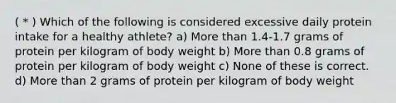 ( * ) Which of the following is considered excessive daily protein intake for a healthy athlete? a) More than 1.4-1.7 grams of protein per kilogram of body weight b) More than 0.8 grams of protein per kilogram of body weight c) None of these is correct. d) More than 2 grams of protein per kilogram of body weight