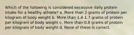 Which of the following is considered excessive daily protein intake for a healthy athlete? a. More than 2 grams of protein per kilogram of body weight b. More than 1.4-1.7 grams of protein per kilogram of body weight c. More than 0.8 grams of protein per kilogram of body weight d. None of these is correct.