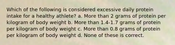 Which of the following is considered excessive daily protein intake for a healthy athlete? a. More than 2 grams of protein per kilogram of body weight b. More than 1.4-1.7 grams of protein per kilogram of body weight c. More than 0.8 grams of protein per kilogram of body weight d. None of these is correct.