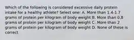 Which of the following is considered excessive daily protein intake for a healthy athlete? Select one: A. More than 1.4-1.7 grams of protein per kilogram of body weight B. More than 0.8 grams of protein per kilogram of body weight C. More than 2 grams of protein per kilogram of body weight D. None of these is correct