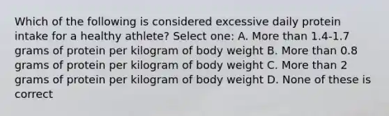 Which of the following is considered excessive daily protein intake for a healthy athlete? Select one: A. More than 1.4-1.7 grams of protein per kilogram of body weight B. More than 0.8 grams of protein per kilogram of body weight C. More than 2 grams of protein per kilogram of body weight D. None of these is correct