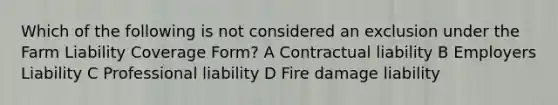 Which of the following is not considered an exclusion under the Farm Liability Coverage Form? A Contractual liability B Employers Liability C Professional liability D Fire damage liability