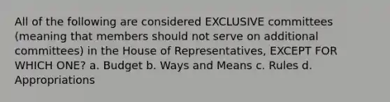 All of the following are considered EXCLUSIVE committees (meaning that members should not serve on additional committees) in the House of Representatives, EXCEPT FOR WHICH ONE? a. Budget b. Ways and Means c. Rules d. Appropriations