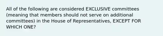 All of the following are considered EXCLUSIVE committees (meaning that members should not serve on additional committees) in the House of Representatives, EXCEPT FOR WHICH ONE?