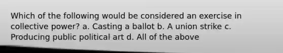 Which of the following would be considered an exercise in collective power? a. Casting a ballot b. A union strike c. Producing public political art d. All of the above