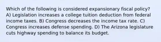 Which of the following is considered expansionary fiscal policy? A) Legislation increases a college tuition deduction from federal income taxes. B) Congress decreases the income tax rate. C) Congress increases defense spending. D) The Arizona legislature cuts highway spending to balance its budget.