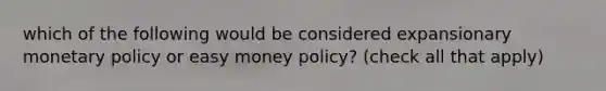 which of the following would be considered expansionary <a href='https://www.questionai.com/knowledge/kEE0G7Llsx-monetary-policy' class='anchor-knowledge'>monetary policy</a> or easy money policy? (check all that apply)