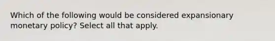 Which of the following would be considered expansionary monetary policy? Select all that apply.