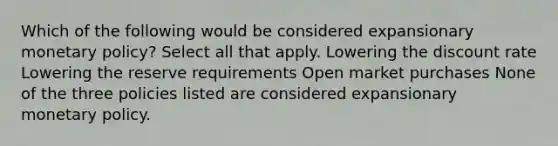 Which of the following would be considered expansionary monetary policy? Select all that apply. Lowering the discount rate Lowering the reserve requirements Open market purchases None of the three policies listed are considered expansionary monetary policy.