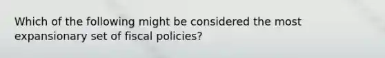 Which of the following might be considered the most expansionary set of fiscal policies?