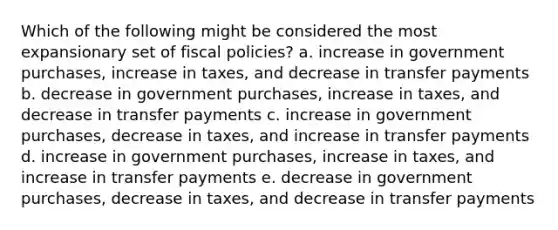 Which of the following might be considered the most expansionary set of fiscal policies? a. increase in government purchases, increase in taxes, and decrease in transfer payments b. decrease in government purchases, increase in taxes, and decrease in transfer payments c. increase in government purchases, decrease in taxes, and increase in transfer payments d. increase in government purchases, increase in taxes, and increase in transfer payments e. decrease in government purchases, decrease in taxes, and decrease in transfer payments