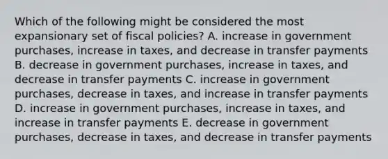 Which of the following might be considered the most expansionary set of fiscal policies? A. increase in government purchases, increase in taxes, and decrease in transfer payments B. decrease in government purchases, increase in taxes, and decrease in transfer payments C. increase in government purchases, decrease in taxes, and increase in transfer payments D. increase in government purchases, increase in taxes, and increase in transfer payments E. decrease in government purchases, decrease in taxes, and decrease in transfer payments