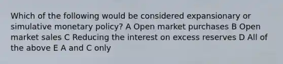 Which of the following would be considered expansionary or simulative monetary policy? A Open market purchases B Open market sales C Reducing the interest on excess reserves D All of the above E A and C only