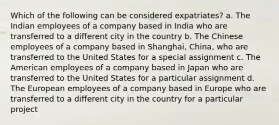 Which of the following can be considered expatriates? a. The Indian employees of a company based in India who are transferred to a different city in the country b. The Chinese employees of a company based in Shanghai, China, who are transferred to the United States for a special assignment c. The American employees of a company based in Japan who are transferred to the United States for a particular assignment d. The European employees of a company based in Europe who are transferred to a different city in the country for a particular project