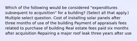 Which of the following would be considered "expenditures subsequent to acquisition" for a building? (Select all that apply.) Multiple select question. Cost of installing solar panels after three months of use of the building Payment of appraisals fees related to purchase of building Real estate fees paid six months after acquisition Repairing a major roof leak three years after use