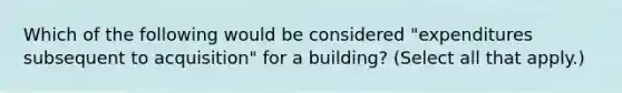 Which of the following would be considered "expenditures subsequent to acquisition" for a building? (Select all that apply.)