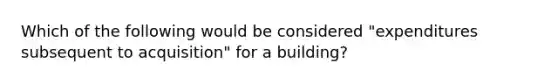 Which of the following would be considered "expenditures subsequent to acquisition" for a building?