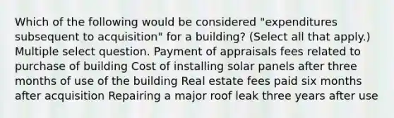 Which of the following would be considered "expenditures subsequent to acquisition" for a building? (Select all that apply.) Multiple select question. Payment of appraisals fees related to purchase of building Cost of installing solar panels after three months of use of the building Real estate fees paid six months after acquisition Repairing a major roof leak three years after use