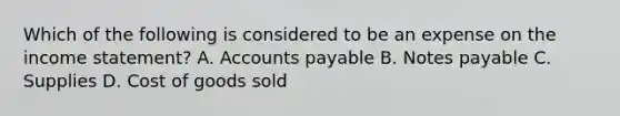 Which of the following is considered to be an expense on the <a href='https://www.questionai.com/knowledge/kCPMsnOwdm-income-statement' class='anchor-knowledge'>income statement</a>? A. <a href='https://www.questionai.com/knowledge/kWc3IVgYEK-accounts-payable' class='anchor-knowledge'>accounts payable</a> B. <a href='https://www.questionai.com/knowledge/kFEYigYd5S-notes-payable' class='anchor-knowledge'>notes payable</a> C. Supplies D. Cost of goods sold