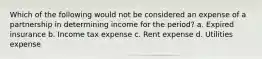 Which of the following would not be considered an expense of a partnership in determining income for the period? a. Expired insurance b. Income tax expense c. Rent expense d. Utilities expense