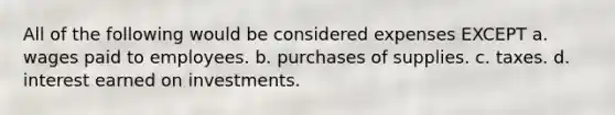 All of the following would be considered expenses EXCEPT a. wages paid to employees. b. purchases of supplies. c. taxes. d. interest earned on investments.