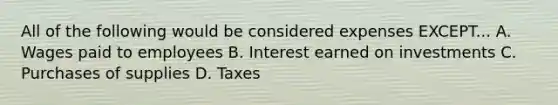 All of the following would be considered expenses EXCEPT... A. Wages paid to employees B. Interest earned on investments C. Purchases of supplies D. Taxes