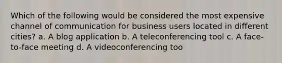 Which of the following would be considered the most expensive channel of communication for business users located in different cities? a. A blog application b. A teleconferencing tool c. A face-to-face meeting d. A videoconferencing too