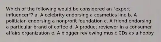 Which of the following would be considered an "expert influencer"? a. A celebrity endorsing a cosmetics line b. A politician endorsing a nonprofit foundation c. A friend endorsing a particular brand of coffee d. A product reviewer in a consumer affairs organization e. A blogger reviewing music CDs as a hobby