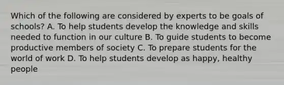 Which of the following are considered by experts to be goals of schools? A. To help students develop the knowledge and skills needed to function in our culture B. To guide students to become productive members of society C. To prepare students for the world of work D. To help students develop as happy, healthy people