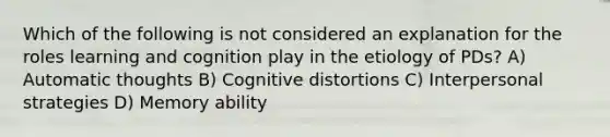 Which of the following is not considered an explanation for the roles learning and cognition play in the etiology of PDs? A) Automatic thoughts B) Cognitive distortions C) Interpersonal strategies D) Memory ability