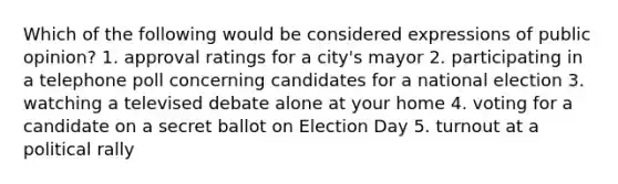 Which of the following would be considered expressions of public opinion? 1. approval ratings for a city's mayor 2. participating in a telephone poll concerning candidates for a national election 3. watching a televised debate alone at your home 4. voting for a candidate on a secret ballot on Election Day 5. turnout at a political rally