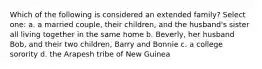 Which of the following is considered an extended family? Select one: a. a married couple, their children, and the husband's sister all living together in the same home b. Beverly, her husband Bob, and their two children, Barry and Bonnie c. a college sorority d. the Arapesh tribe of New Guinea