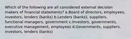 Which of the following are all considered external decision makers of financial statements? a.Board of directors, employees, investors, lenders (banks) b.Lenders (banks), suppliers, functional managers, government c.Investors, governments, executive management, employees d.Governments, suppliers, investors, lenders (banks)