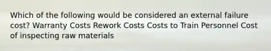 Which of the following would be considered an external failure cost? Warranty Costs Rework Costs Costs to Train Personnel Cost of inspecting raw materials