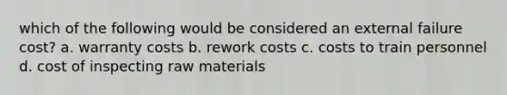 which of the following would be considered an external failure cost? a. warranty costs b. rework costs c. costs to train personnel d. cost of inspecting raw materials