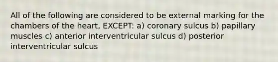 All of the following are considered to be external marking for the chambers of the heart, EXCEPT: a) coronary sulcus b) papillary muscles c) anterior interventricular sulcus d) posterior interventricular sulcus