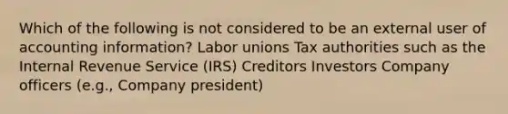 Which of the following is not considered to be an external user of accounting information? Labor unions Tax authorities such as the Internal Revenue Service (IRS) Creditors Investors Company officers (e.g., Company president)