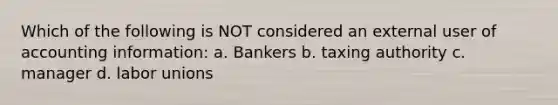 Which of the following is NOT considered an external user of accounting information: a. Bankers b. taxing authority c. manager d. labor unions