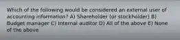 Which of the following would be considered an external user of accounting information? A) Shareholder (or stockholder) B) Budget manager C) Internal auditor D) All of the above E) None of the above