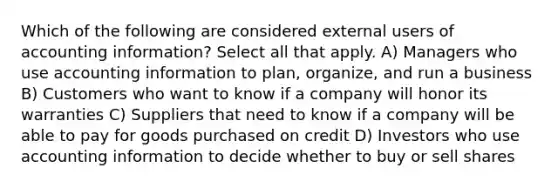 Which of the following are considered external users of accounting information? Select all that apply. A) Managers who use accounting information to plan, organize, and run a business B) Customers who want to know if a company will honor its warranties C) Suppliers that need to know if a company will be able to pay for goods purchased on credit D) Investors who use accounting information to decide whether to buy or sell shares