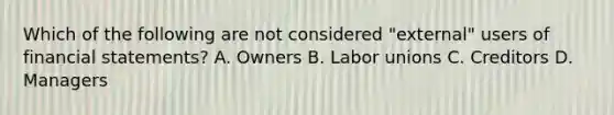 Which of the following are not considered "external" users of financial statements? A. Owners B. Labor unions C. Creditors D. Managers