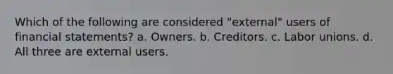 Which of the following are considered "external" users of financial statements? a. Owners. b. Creditors. c. Labor unions. d. All three are external users.