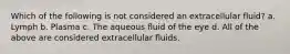 Which of the following is not considered an extracellular fluid? a. Lymph b. Plasma c. The aqueous fluid of the eye d. All of the above are considered extracellular fluids.