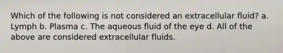 Which of the following is not considered an extracellular fluid? a. Lymph b. Plasma c. The aqueous fluid of the eye d. All of the above are considered extracellular fluids.